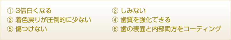 3倍白くなる　しみない　着色戻りが圧倒的に少ない　歯質強化できる　傷つけない　歯の表面と内部両方をコーティング